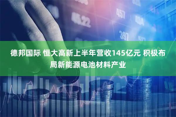 德邦国际 恒大高新上半年营收145亿元 积极布局新能源电池材料产业