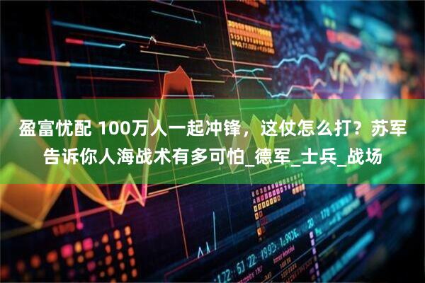 盈富忧配 100万人一起冲锋，这仗怎么打？苏军告诉你人海战术有多可怕_德军_士兵_战场