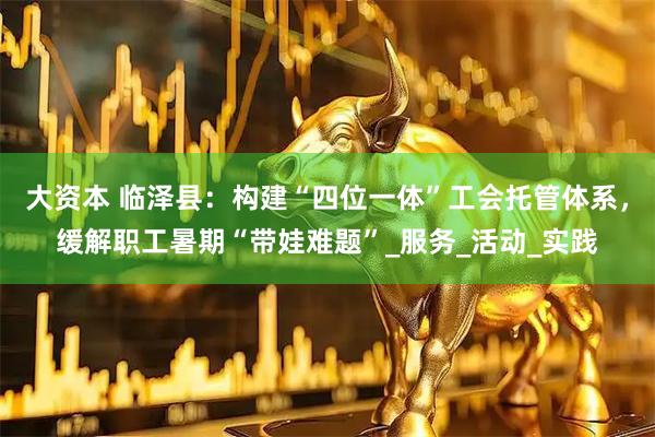 大资本 临泽县：构建“四位一体”工会托管体系，缓解职工暑期“带娃难题”_服务_活动_实践