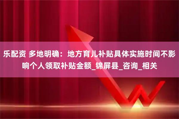 乐配资 多地明确：地方育儿补贴具体实施时间不影响个人领取补贴金额_锦屏县_咨询_相关