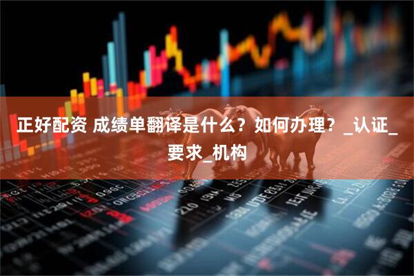 正好配资 成绩单翻译是什么？如何办理？_认证_要求_机构