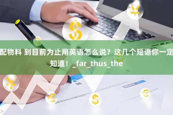 优配物料 到目前为止用英语怎么说？这几个短语你一定要知道！_far_thus_the