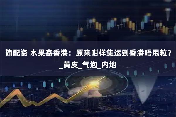 简配资 水果寄香港：原来咁样集运到香港唔甩粒？_黄皮_气泡_内地