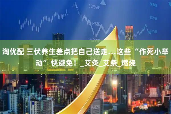 淘优配 三伏养生差点把自己送走…这些 “作死小举动” 快避免！_艾灸_艾条_燃烧