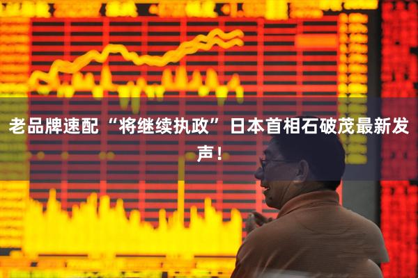 老品牌速配 “将继续执政” 日本首相石破茂最新发声！