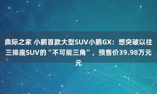 鼎际之家 小鹏首款大型SUV小鹏GX：想突破以往三排座SUV的“不可能三角”，预售价39.98万元