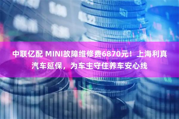 中联亿配 MINI故障维修费6870元！上海利真汽车延保，为车主守住养车安心线