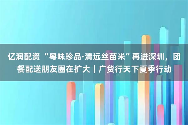 亿润配资 “粤味珍品·清远丝苗米”再进深圳，团餐配送朋友圈在扩大｜广货行天下夏季行动