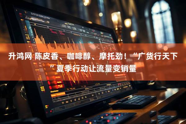 升鸿网 陈皮香、咖啡醇、摩托劲！“广货行天下”夏季行动让流量变销量