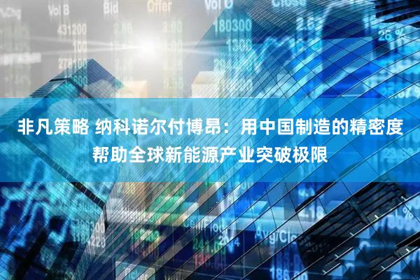非凡策略 纳科诺尔付博昂：用中国制造的精密度帮助全球新能源产业突破极限