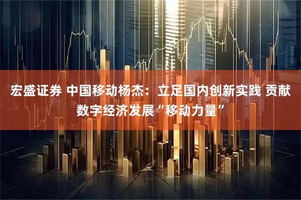 宏盛证券 中国移动杨杰：立足国内创新实践 贡献数字经济发展“移动力量”
